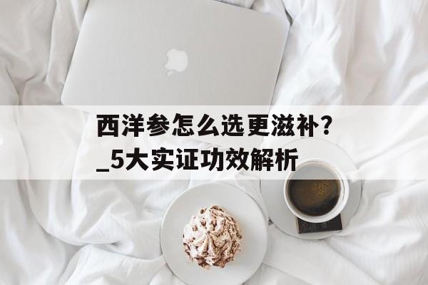 西洋参怎么选更滋补？_5大实证功效解析-第1张图片-