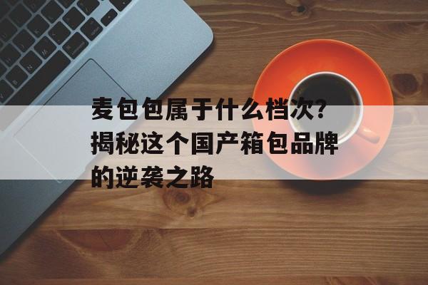 麦包包属于什么档次？揭秘这个国产箱包品牌的逆袭之路-第1张图片-