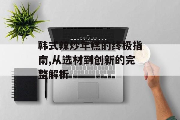 韩式辣炒年糕的终极指南,从选材到创新的完整解析-第1张图片-