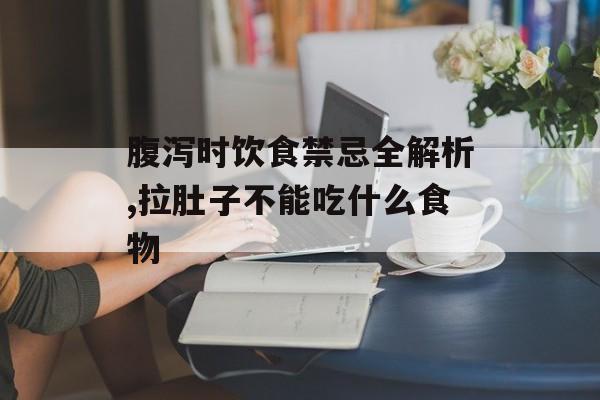腹泻时饮食禁忌全解析,拉肚子不能吃什么食物-第1张图片-