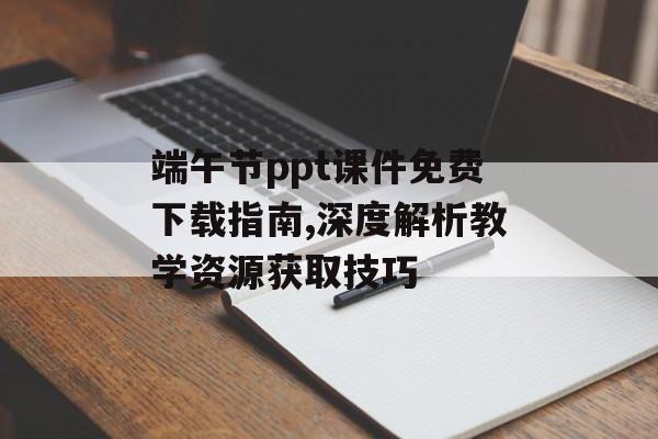 端午节ppt课件免费下载指南,深度解析教学资源获取技巧-第1张图片-