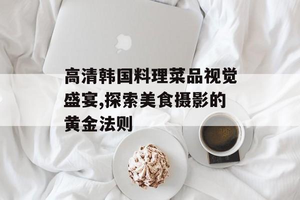 高清韩国料理菜品视觉盛宴,探索美食摄影的黄金法则-第1张图片-