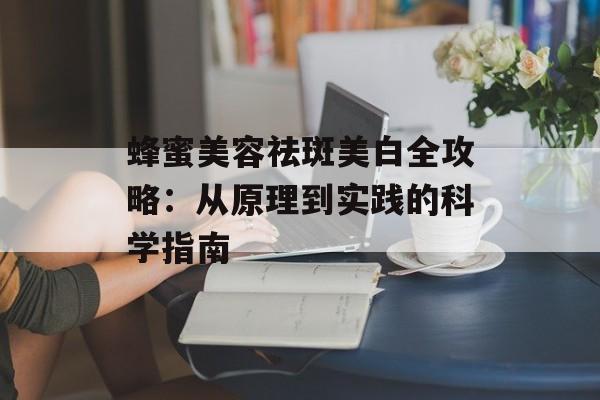 蜂蜜美容祛斑美白全攻略：从原理到实践的科学指南-第1张图片-