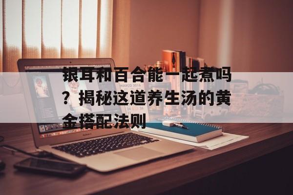 银耳和百合能一起煮吗？揭秘这道养生汤的黄金搭配法则-第1张图片-