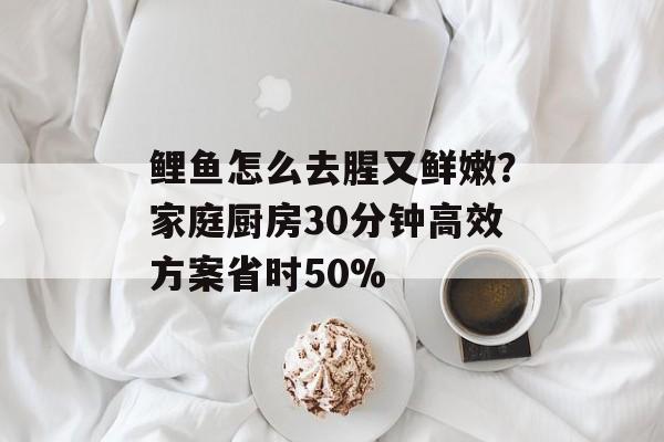 鲤鱼怎么去腥又鲜嫩？家庭厨房30分钟高效方案省时50%-第1张图片-