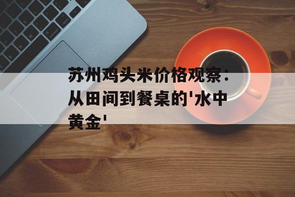 苏州鸡头米价格观察：从田间到餐桌的'水中黄金'-第1张图片-