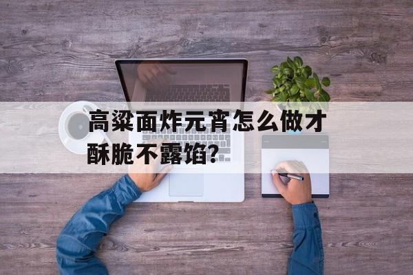 高粱面炸元宵怎么做才酥脆不露馅？-第1张图片-