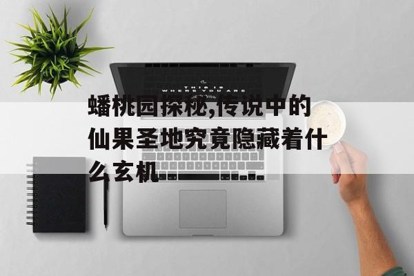 蟠桃园探秘,传说中的仙果圣地究竟隐藏着什么玄机-第1张图片-