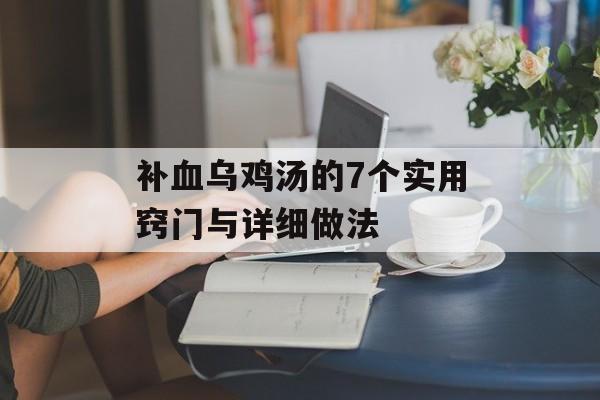 补血乌鸡汤的7个实用窍门与详细做法-第1张图片-