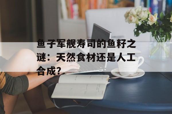 鱼子军舰寿司的鱼籽之谜：天然食材还是人工合成？-第1张图片-