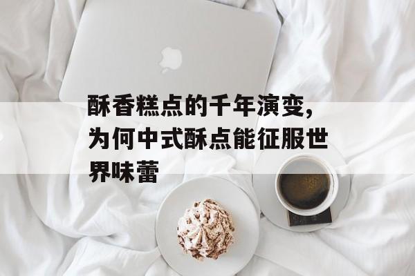 酥香糕点的千年演变,为何中式酥点能征服世界味蕾-第1张图片-