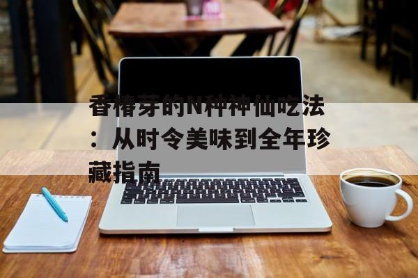 香椿芽的N种神仙吃法：从时令美味到全年珍藏指南-第1张图片-