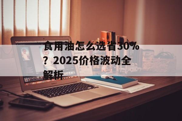 食用油怎么选省30%？2025价格波动全解析-第1张图片-