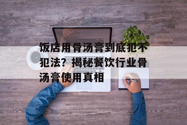 饭店用骨汤膏到底犯不犯法？揭秘餐饮行业骨汤膏使用真相-第1张图片-