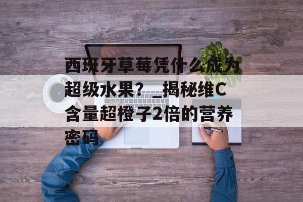 西班牙草莓凭什么成为超级水果？_揭秘维C含量超橙子2倍的营养密码-第1张图片-