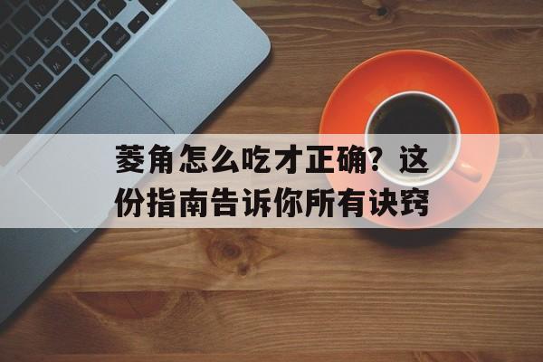 菱角怎么吃才正确？这份指南告诉你所有诀窍-第1张图片-