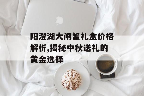 阳澄湖大闸蟹礼盒价格解析,揭秘中秋送礼的黄金选择-第1张图片-