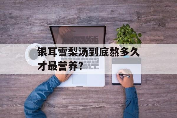 银耳雪梨汤到底熬多久才最营养？-第1张图片-