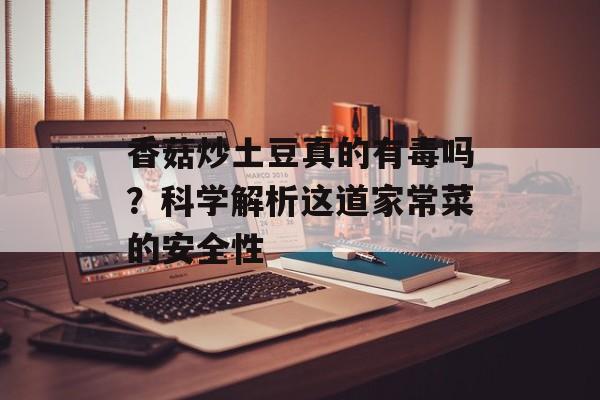 香菇炒土豆真的有毒吗？科学解析这道家常菜的安全性-第1张图片-
