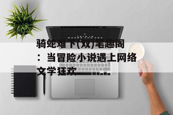 骑蛇难下(双)笔趣阁：当冒险小说遇上网络文学狂欢-第1张图片-
