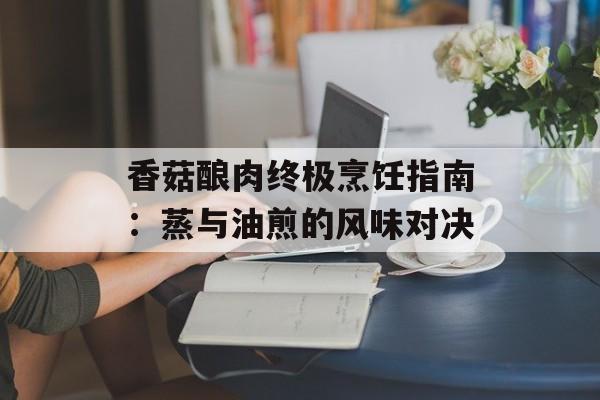 香菇酿肉终极烹饪指南：蒸与油煎的风味对决-第1张图片-