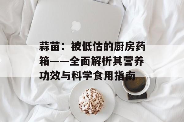 蒜苗：被低估的厨房药箱——全面解析其营养功效与科学食用指南-第1张图片-
