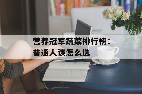 营养冠军蔬菜排行榜：普通人该怎么选-第1张图片-
