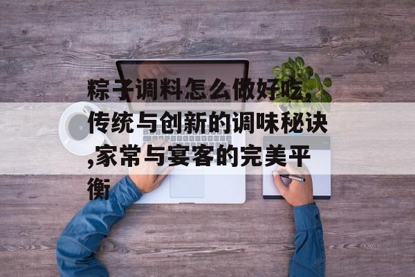 粽子调料怎么做好吃,传统与创新的调味秘诀,家常与宴客的完美平衡-第1张图片-