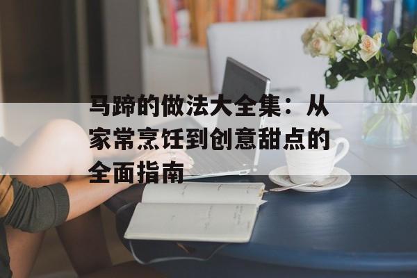 马蹄的做法大全集：从家常烹饪到创意甜点的全面指南-第1张图片-