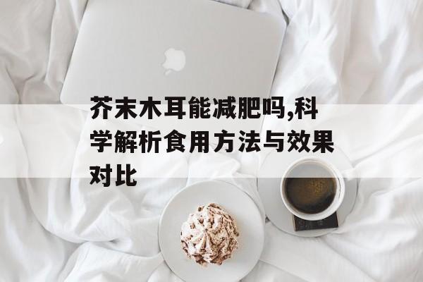 芥末木耳能减肥吗,科学解析食用方法与效果对比-第1张图片-