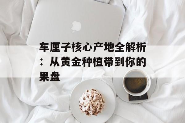 车厘子核心产地全解析：从黄金种植带到你的果盘-第1张图片-