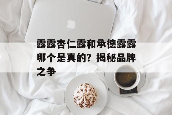露露杏仁露和承德露露哪个是真的？揭秘品牌之争-第1张图片-