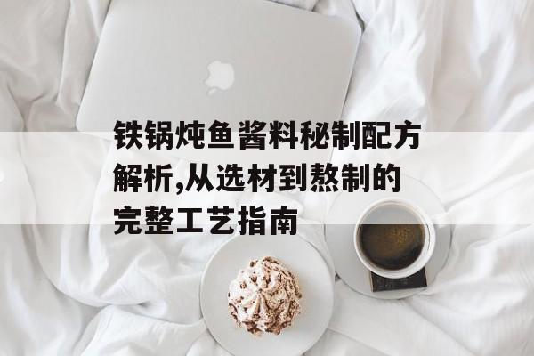 铁锅炖鱼酱料秘制配方解析,从选材到熬制的完整工艺指南-第1张图片-