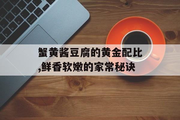 蟹黄酱豆腐的黄金配比,鲜香软嫩的家常秘诀-第1张图片-