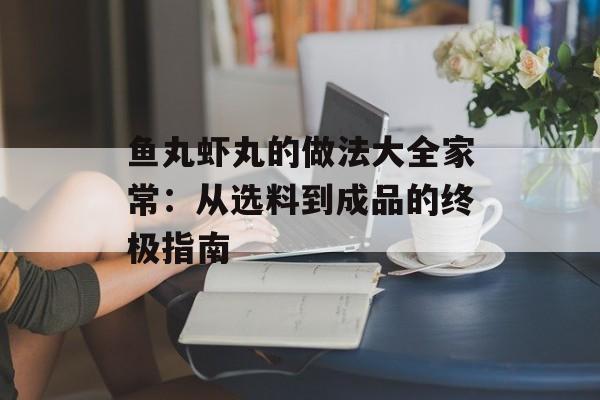 鱼丸虾丸的做法大全家常：从选料到成品的终极指南-第1张图片-