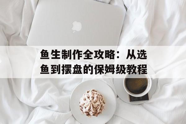 鱼生制作全攻略：从选鱼到摆盘的保姆级教程-第1张图片-