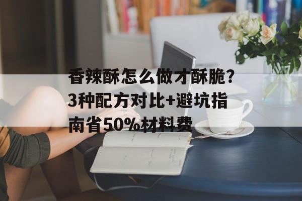 香辣酥怎么做才酥脆？3种配方对比+避坑指南省50%材料费-第1张图片-