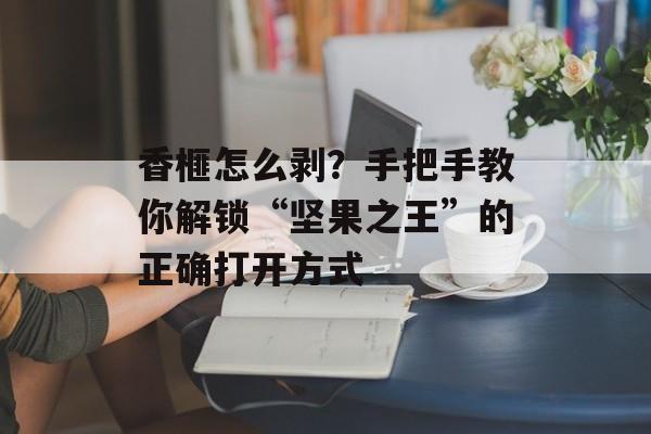 香榧怎么剥？手把手教你解锁“坚果之王”的正确打开方式-第1张图片-
