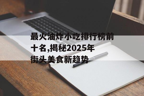 最火油炸小吃排行榜前十名,揭秘2025年街头美食新趋势-第1张图片-