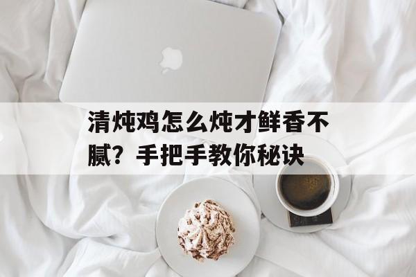 清炖鸡怎么炖才鲜香不腻？手把手教你秘诀-第1张图片-