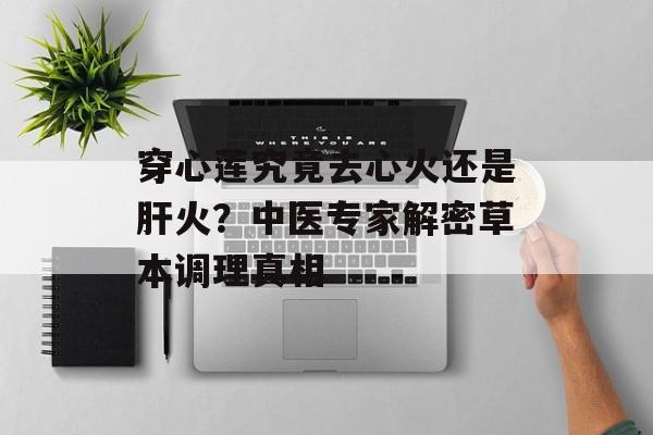 穿心莲究竟去心火还是肝火？中医专家解密草本调理真相-第1张图片-