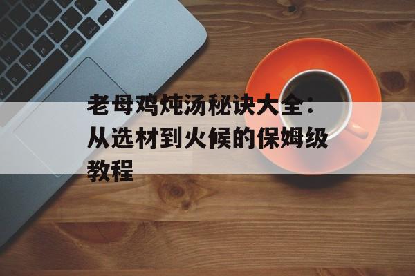 老母鸡炖汤秘诀大全：从选材到火候的保姆级教程-第1张图片-