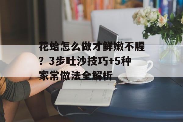 花蛤怎么做才鲜嫩不腥？3步吐沙技巧+5种家常做法全解析-第1张图片-