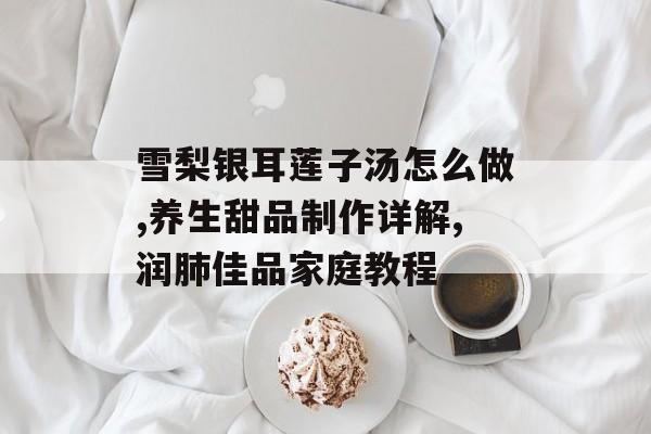 雪梨银耳莲子汤怎么做,养生甜品制作详解,润肺佳品家庭教程-第1张图片-