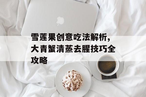 雪莲果创意吃法解析,大青蟹清蒸去腥技巧全攻略-第1张图片-
