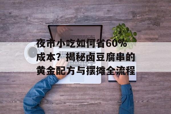 夜市小吃如何省60%成本？揭秘卤豆腐串的黄金配方与摆摊全流程-第1张图片-