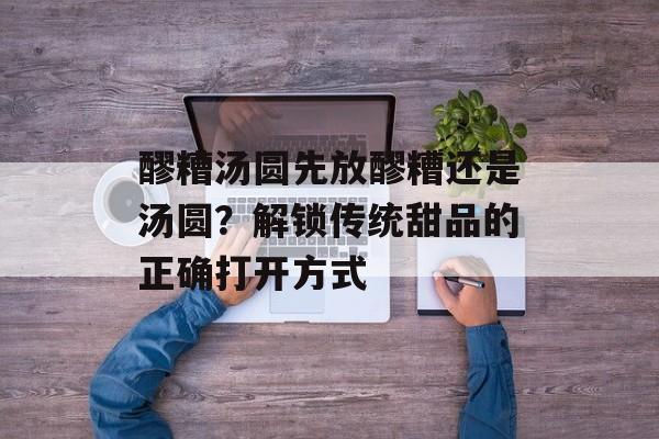 醪糟汤圆先放醪糟还是汤圆？解锁传统甜品的正确打开方式-第1张图片-