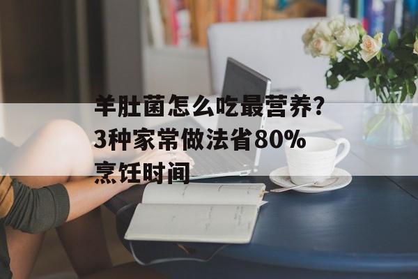 羊肚菌怎么吃最营养？3种家常做法省80%烹饪时间-第1张图片-