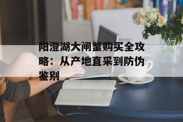 阳澄湖大闸蟹购买全攻略：从产地直采到防伪鉴别-第1张图片-