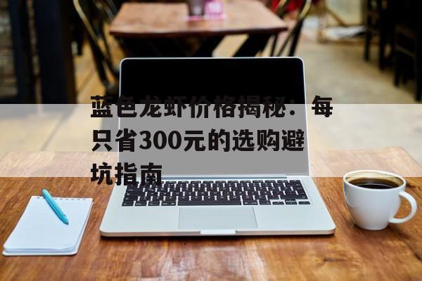 蓝色龙虾价格揭秘：每只省300元的选购避坑指南-第1张图片-